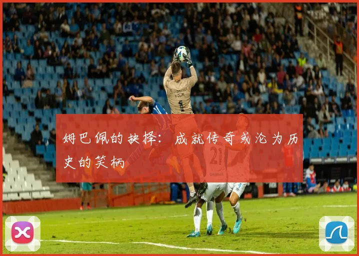 姆巴佩的抉择：成就传奇或沦为历史的笑柄
