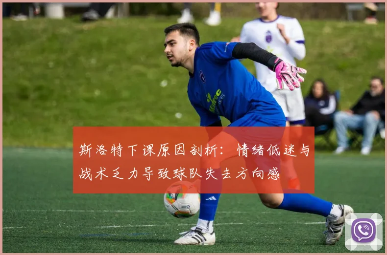 斯洛特下课原因剖析：情绪低迷与战术乏力导致球队失去方向感