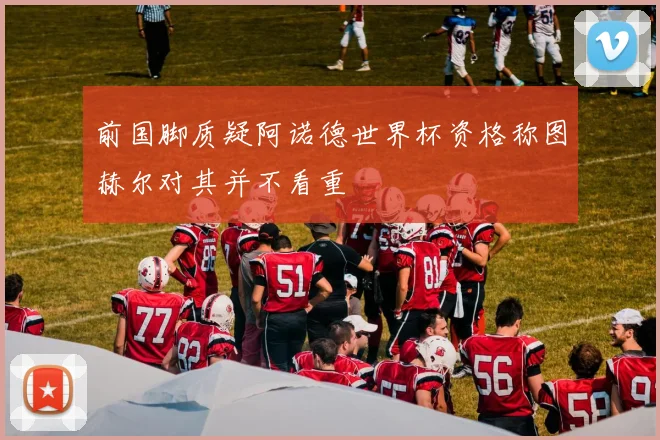 前国脚质疑阿诺德世界杯资格称图赫尔对其并不看重