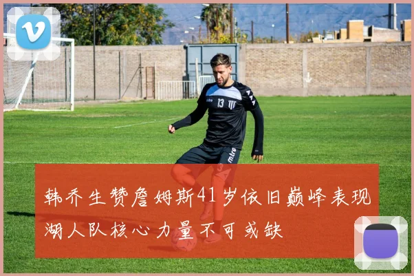 韩乔生赞詹姆斯41岁依旧巅峰表现湖人队核心力量不可或缺