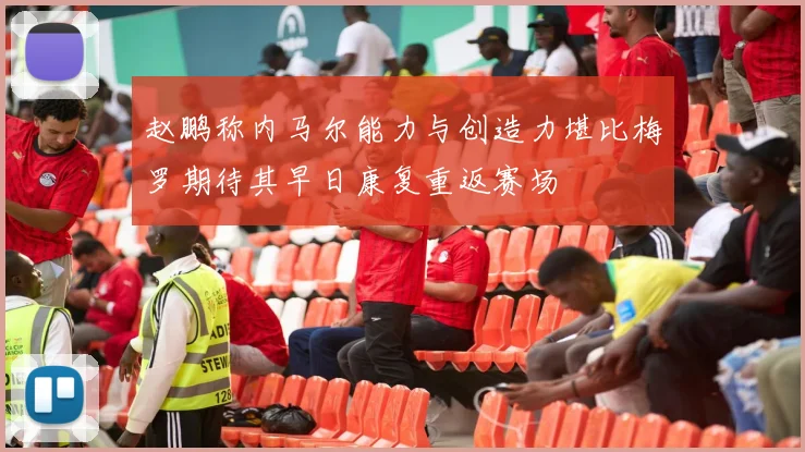 赵鹏称内马尔能力与创造力堪比梅罗期待其早日康复重返赛场