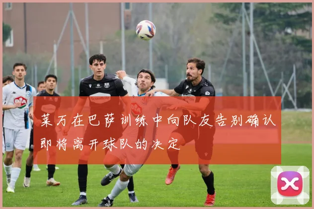 莱万在巴萨训练中向队友告别确认即将离开球队的决定