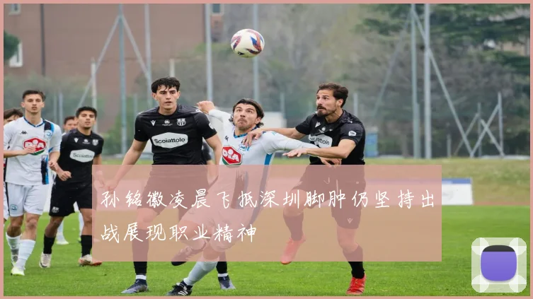 孙铭徽凌晨飞抵深圳脚肿仍坚持出战展现职业精神