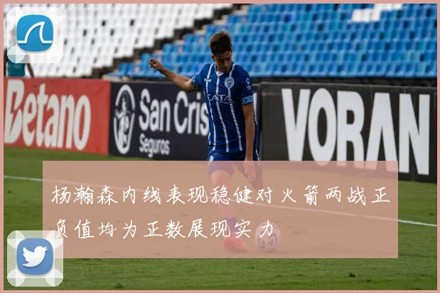 杨瀚森内线表现稳健对火箭两战正负值均为正数展现实力