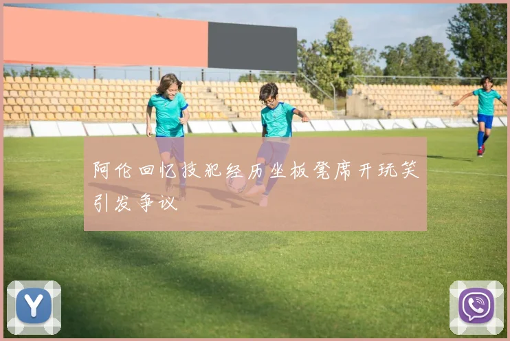 阿伦回忆技犯经历坐板凳席开玩笑引发争议