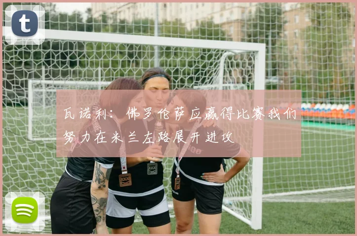 瓦诺利：佛罗伦萨应赢得比赛我们努力在米兰左路展开进攻