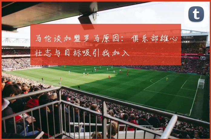 马伦谈加盟罗马原因：俱乐部雄心壮志与目标吸引我加入