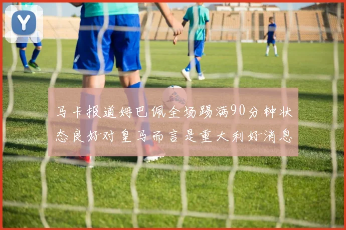 马卡报道姆巴佩全场踢满90分钟状态良好对皇马而言是重大利好消息