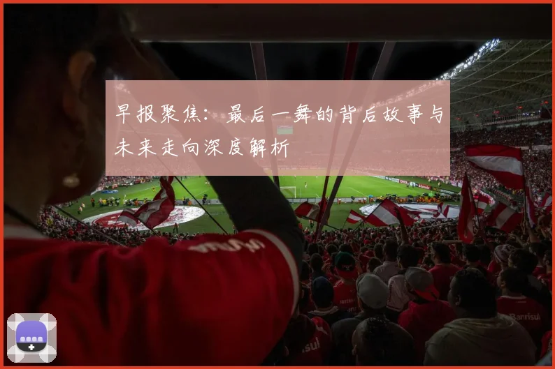 早报聚焦：最后一舞的背后故事与未来走向深度解析