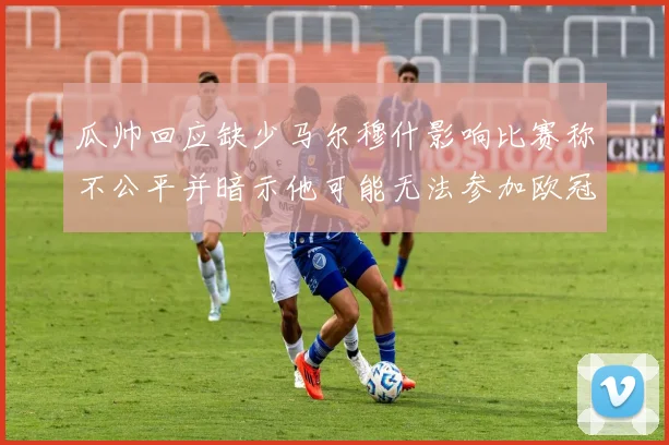 瓜帅回应缺少马尔穆什影响比赛称不公平并暗示他可能无法参加欧冠