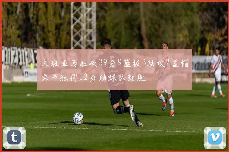 文班亚马狂砍39分9篮板3助攻2盖帽末节独得12分助球队致胜