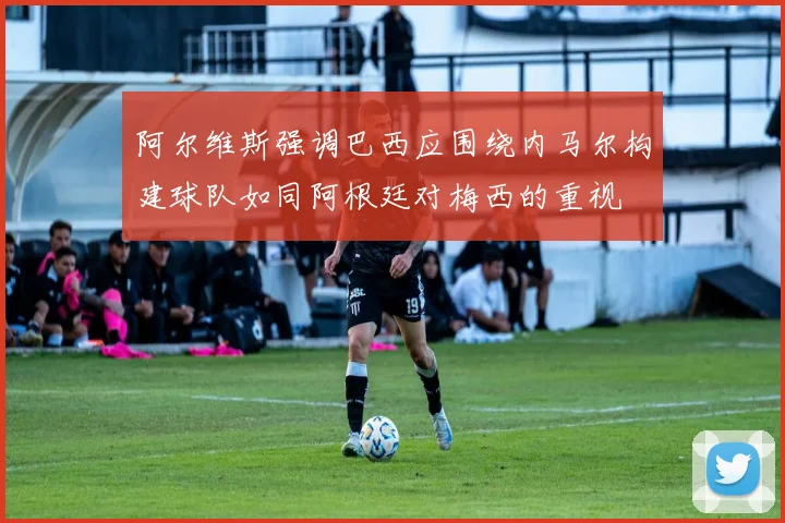 阿尔维斯强调巴西应围绕内马尔构建球队如同阿根廷对梅西的重视
