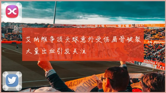 艾纳维争顶头球意外受伤眉骨破裂大量出血引发关注