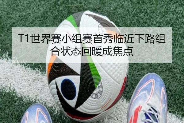 T1世界赛小组赛首秀临近下路组合状态回暖成焦点